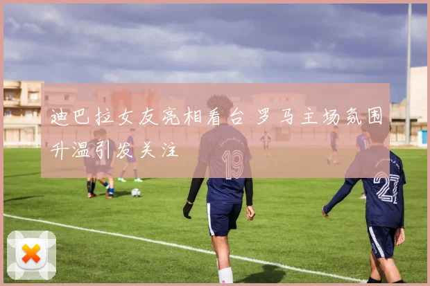 迪巴拉女友亮相看台 罗马主场氛围升温引发关注