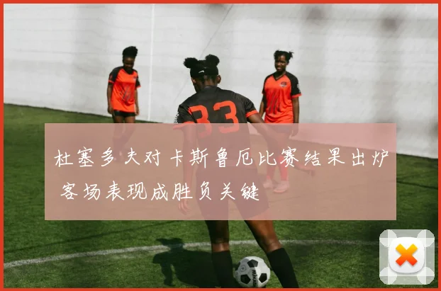 杜塞多夫对卡斯鲁厄比赛结果出炉 客场表现成胜负关键