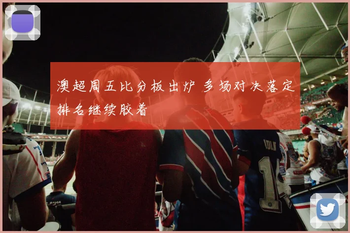 澳超周五比分板出炉 多场对决落定排名继续胶着