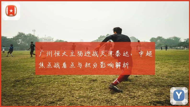 广州恒大主场迎战天津泰达，中超焦点战看点与积分影响解析