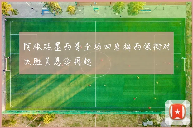 阿根廷墨西哥全场回看梅西领衔对决胜负悬念再起