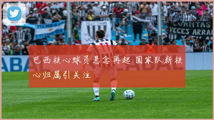 巴西核心球员悬念再起 国家队新核心归属引关注