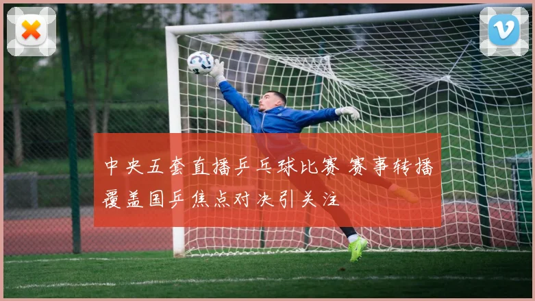 中央五套直播乒乓球比赛 赛事转播覆盖国乒焦点对决引关注