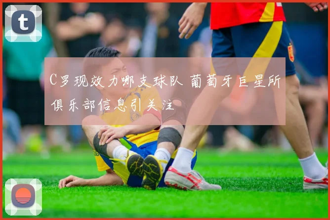 C罗现效力哪支球队 葡萄牙巨星所俱乐部信息引关注