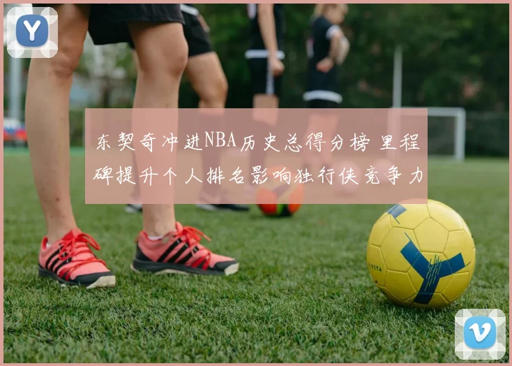 东契奇冲进NBA历史总得分榜 里程碑提升个人排名影响独行侠竞争力