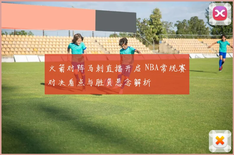 火箭对阵马刺直播开启 NBA常规赛对决看点与胜负悬念解析