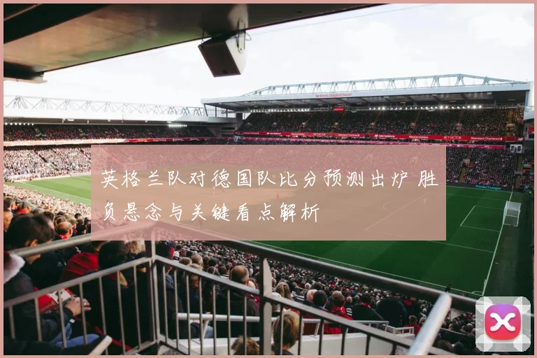 英格兰队对德国队比分预测出炉 胜负悬念与关键看点解析