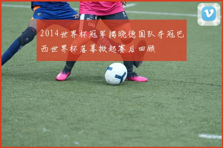 2014世界杯冠军揭晓德国队夺冠巴西世界杯落幕掀起赛后回顾
