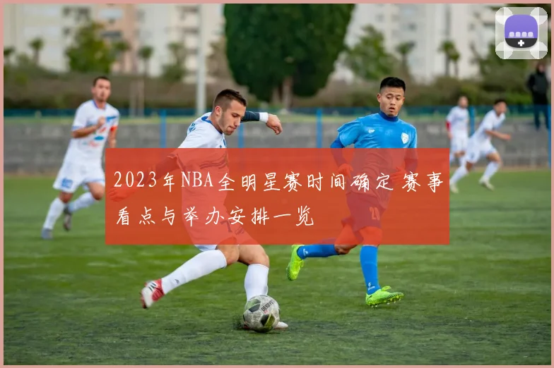 2023年NBA全明星赛时间确定 赛事看点与举办安排一览
