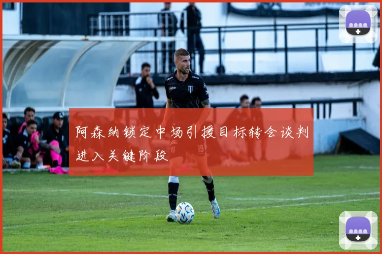 阿森纳锁定中场引援目标转会谈判进入关键阶段