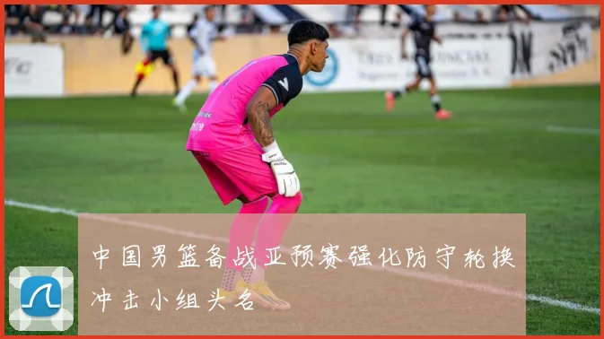 中国男篮备战亚预赛强化防守轮换冲击小组头名