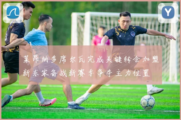 莱昂纳多席尔瓦完成关键转会加盟新东家备战新赛季争夺主力位置