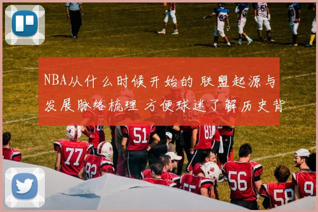 NBA从什么时候开始的 联盟起源与发展脉络梳理 方便球迷了解历史背景