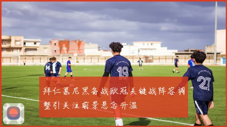 拜仁慕尼黑备战欧冠关键战阵容调整引关注前景悬念升温