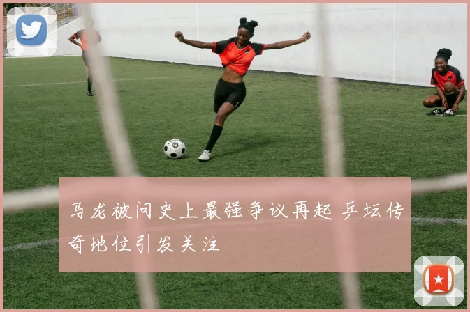 马龙被问史上最强争议再起 乒坛传奇地位引发关注