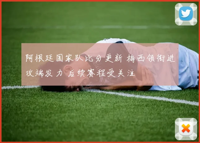 阿根廷国家队比分更新 梅西领衔进攻端发力 后续赛程受关注