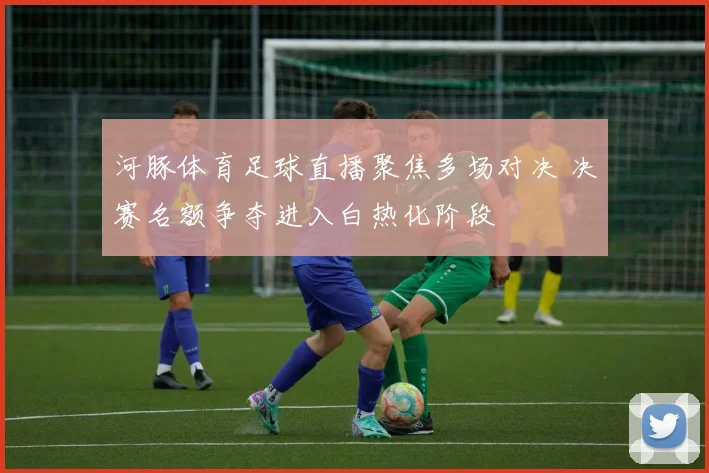 河豚体育足球直播聚焦多场对决 决赛名额争夺进入白热化阶段