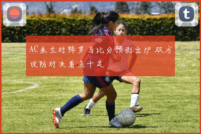 AC米兰对阵罗马比分预测出炉 双方攻防对决看点十足