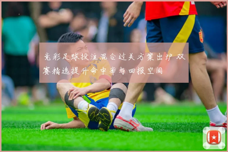 竞彩足球投注混合过关方案出炉 双赛精选提升命中率与回报空间