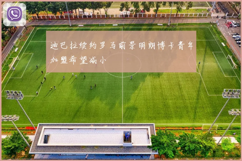 迪巴拉续约罗马前景明朗博卡青年加盟希望减小