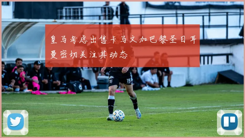 皇马考虑出售卡马文加巴黎圣日耳曼密切关注其动态