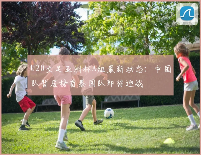 U20女足亚洲杯A组最新动态：中国队暂居榜首泰国队即将迎战