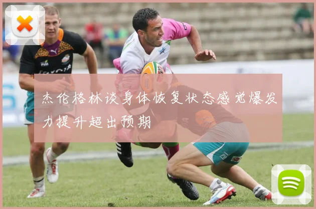 杰伦格林谈身体恢复状态感觉爆发力提升超出预期
