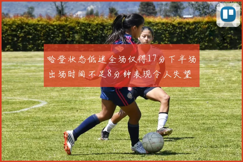 哈登状态低迷全场仅得17分下半场出场时间不足8分钟表现令人失望