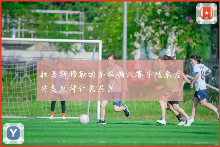 托马斯穆勒的弟弟确认赛季结束后将告别拜仁慕尼黑