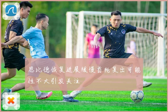 恩比德恢复进展缓慢首轮复出可能性不大引发关注