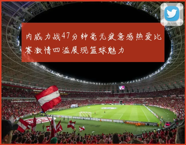 内威力战47分钟毫无疲惫感热爱比赛激情四溢展现篮球魅力