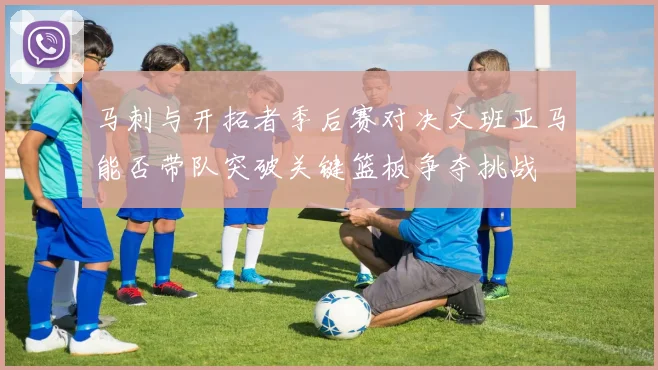 马刺与开拓者季后赛对决文班亚马能否带队突破关键篮板争夺挑战