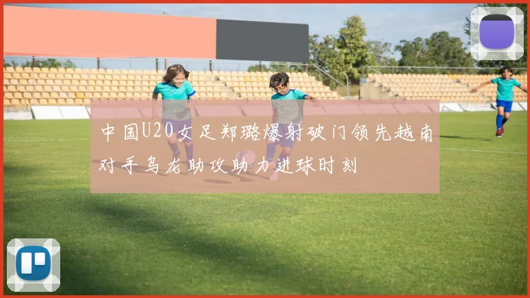 中国U20女足郑璐爆射破门领先越南对手乌龙助攻助力进球时刻