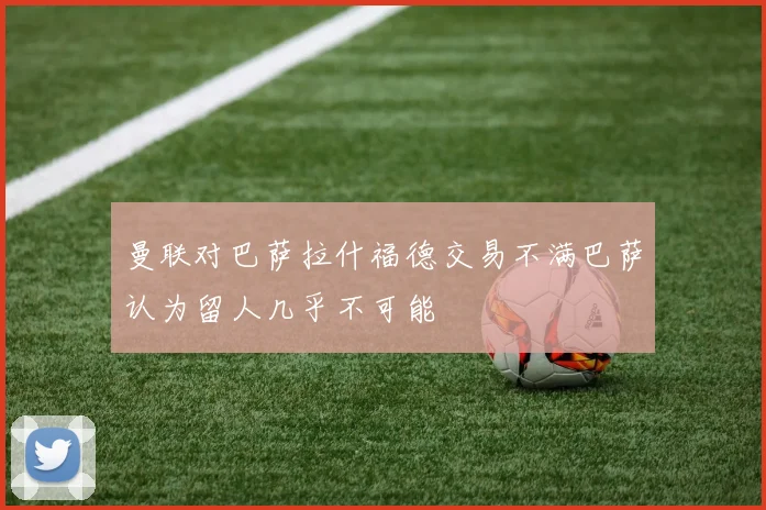 曼联对巴萨拉什福德交易不满巴萨认为留人几乎不可能