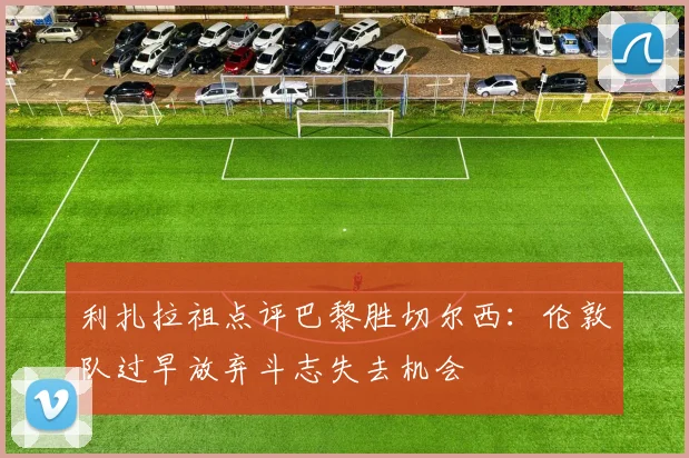 利扎拉祖点评巴黎胜切尔西：伦敦队过早放弃斗志失去机会