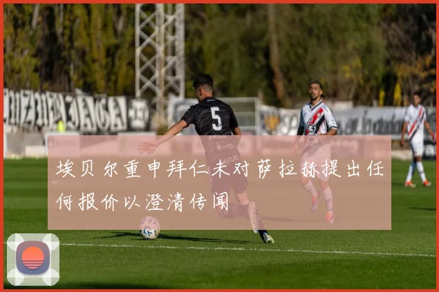 埃贝尔重申拜仁未对萨拉赫提出任何报价以澄清传闻
