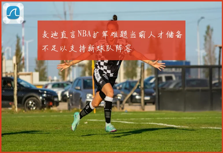 麦迪直言NBA扩军难题当前人才储备不足以支持新球队阵容