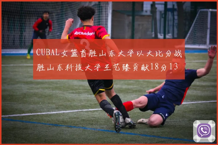 CUBAL女篮首胜山东大学以大比分战胜山东科技大学王艺臻贡献18分13篮板表现出色