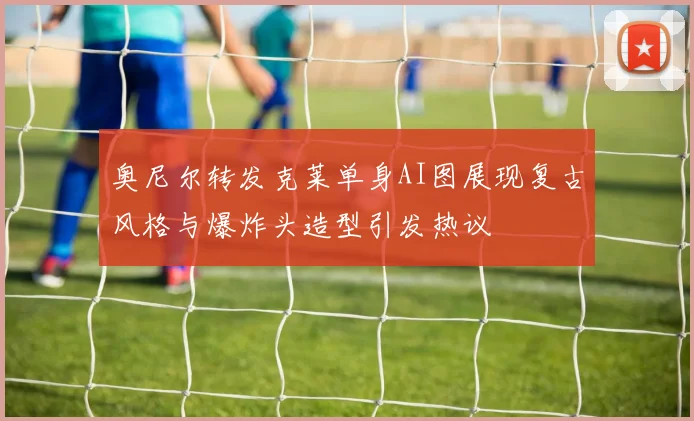 奥尼尔转发克莱单身AI图展现复古风格与爆炸头造型引发热议