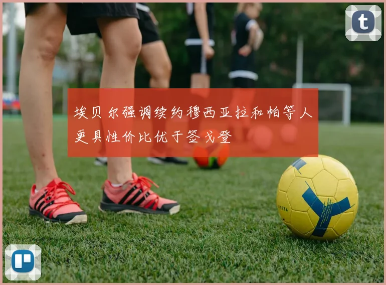 埃贝尔强调续约穆西亚拉和帕等人更具性价比优于签戈登
