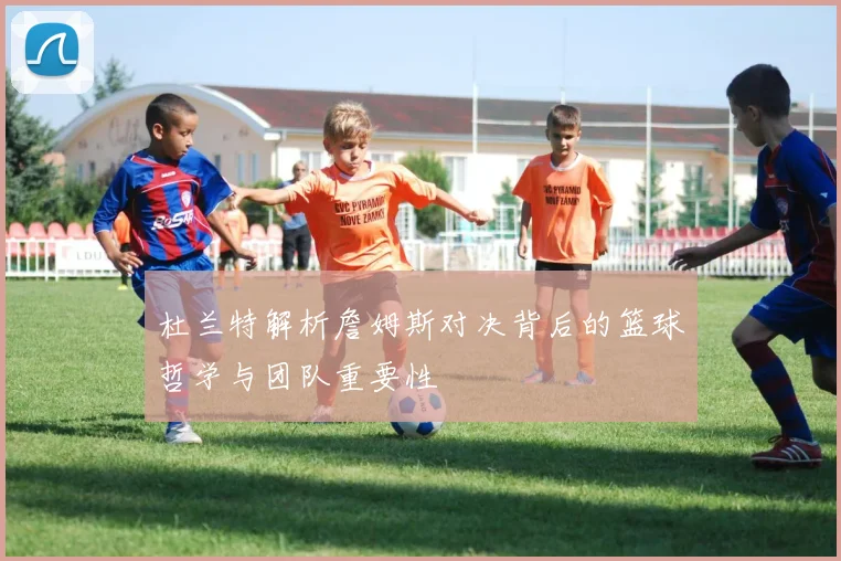 杜兰特解析詹姆斯对决背后的篮球哲学与团队重要性