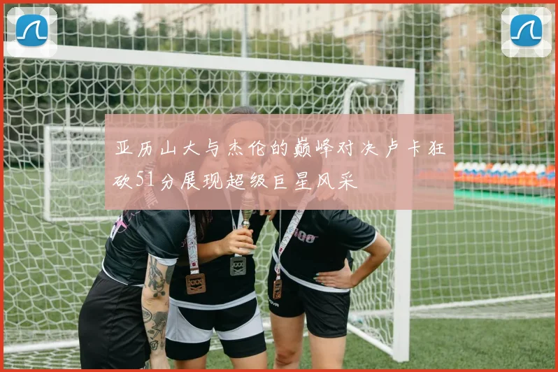 亚历山大与杰伦的巅峰对决卢卡狂砍51分展现超级巨星风采