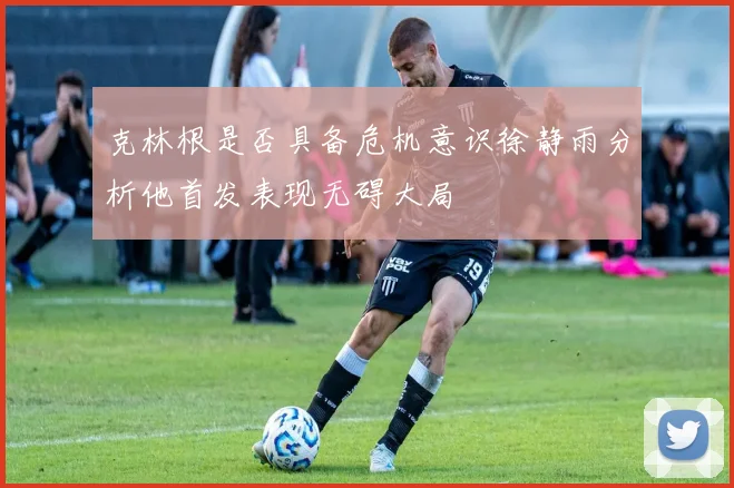 克林根是否具备危机意识徐静雨分析他首发表现无碍大局