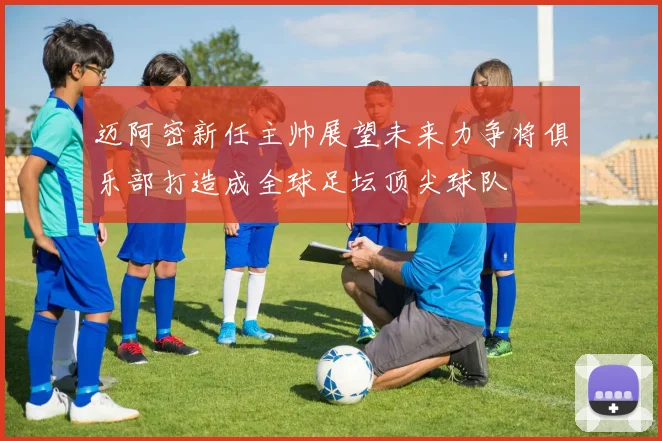 迈阿密新任主帅展望未来力争将俱乐部打造成全球足坛顶尖球队