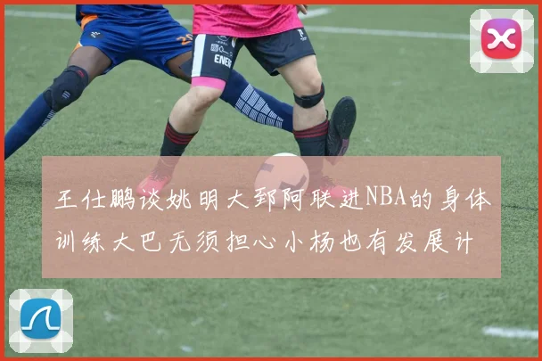 王仕鹏谈姚明大郅阿联进NBA的身体训练大巴无须担心小杨也有发展计划