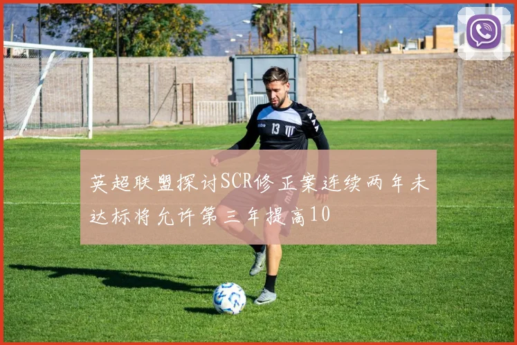 英超联盟探讨SCR修正案连续两年未达标将允许第三年提高10