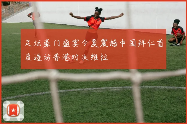 足坛豪门盛宴今夏震撼中国拜仁首度造访香港对决维拉