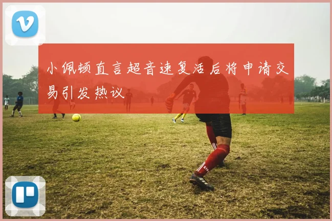 小佩顿直言超音速复活后将申请交易引发热议