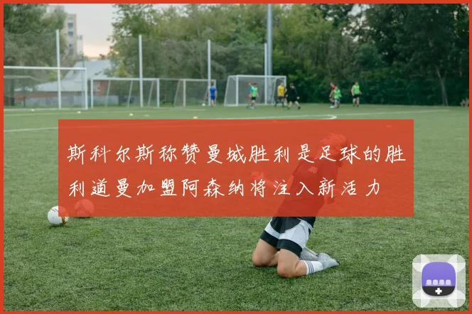 斯科尔斯称赞曼城胜利是足球的胜利道曼加盟阿森纳将注入新活力