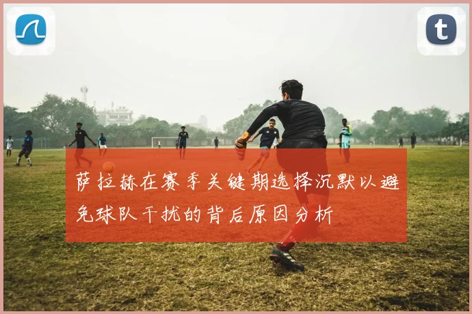 萨拉赫在赛季关键期选择沉默以避免球队干扰的背后原因分析